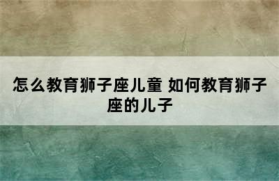 怎么教育狮子座儿童 如何教育狮子座的儿子